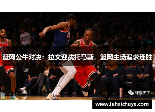 篮网公牛对决：拉文迎战托马斯，篮网主场追求连胜