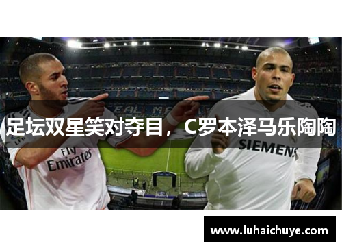 足坛双星笑对夺目，C罗本泽马乐陶陶